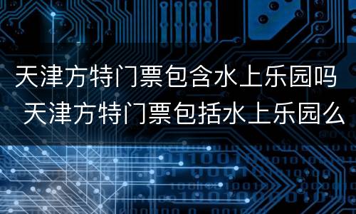 天津方特门票包含水上乐园吗 天津方特门票包括水上乐园么