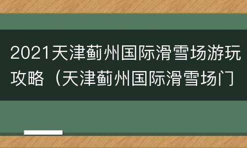 2021天津蓟州国际滑雪场游玩攻略（天津蓟州国际滑雪场门票）