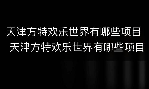 天津方特欢乐世界有哪些项目 天津方特欢乐世界有哪些项目免费