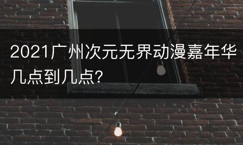 2021广州次元无界动漫嘉年华几点到几点？