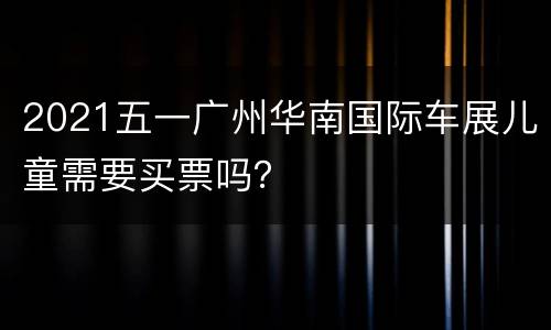 2021五一广州华南国际车展儿童需要买票吗？