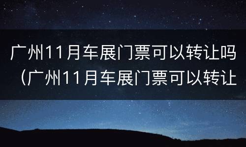 广州11月车展门票可以转让吗（广州11月车展门票可以转让吗多少钱）
