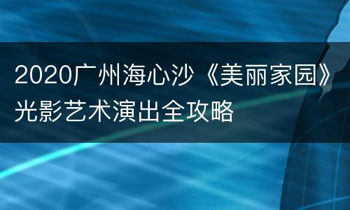 2020广州海心沙《美丽家园》光影艺术演出全攻略