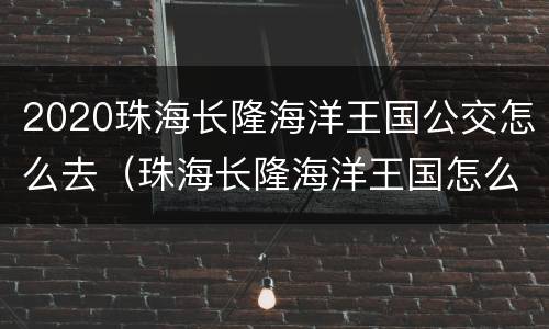 2020珠海长隆海洋王国公交怎么去（珠海长隆海洋王国怎么坐车）