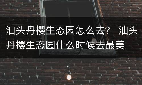汕头丹樱生态园怎么去？ 汕头丹樱生态园什么时候去最美