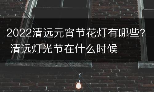 2022清远元宵节花灯有哪些？ 清远灯光节在什么时候