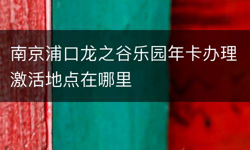南京浦口龙之谷乐园年卡办理激活地点在哪里