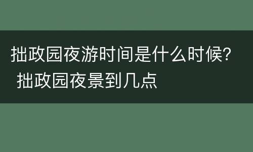 拙政园夜游时间是什么时候？ 拙政园夜景到几点