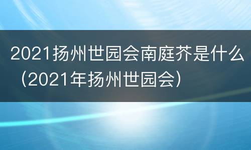 2021扬州世园会南庭芥是什么（2021年扬州世园会）