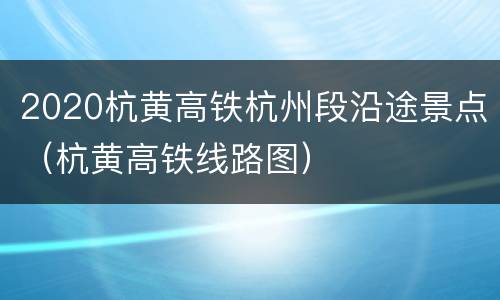 2020杭黄高铁杭州段沿途景点（杭黄高铁线路图）
