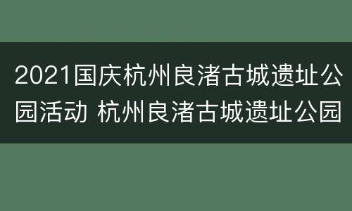 2021国庆杭州良渚古城遗址公园活动 杭州良渚古城遗址公园怎么预约参观