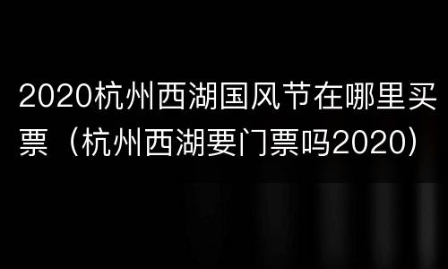 2020杭州西湖国风节在哪里买票（杭州西湖要门票吗2020）