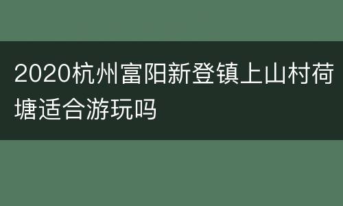 2020杭州富阳新登镇上山村荷塘适合游玩吗