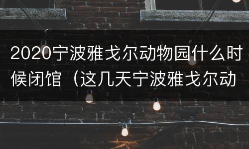 2020宁波雅戈尔动物园什么时候闭馆（这几天宁波雅戈尔动物园还开放吗?）