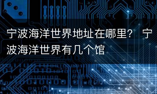 宁波海洋世界地址在哪里？ 宁波海洋世界有几个馆