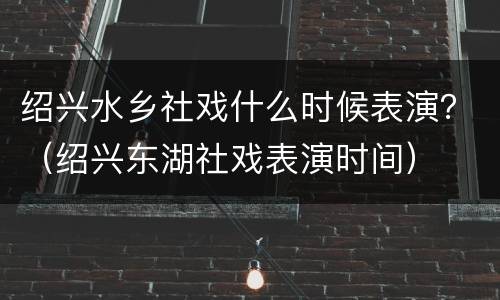 绍兴水乡社戏什么时候表演？（绍兴东湖社戏表演时间）