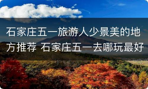石家庄五一旅游人少景美的地方推荐 石家庄五一去哪玩最好一日游