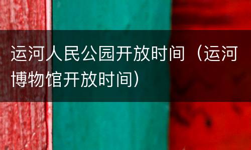 运河人民公园开放时间（运河博物馆开放时间）