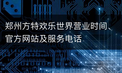 郑州方特欢乐世界营业时间、官方网站及服务电话