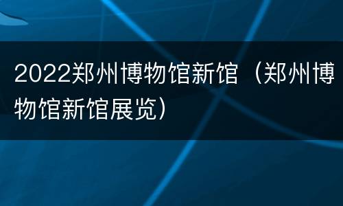 2022郑州博物馆新馆（郑州博物馆新馆展览）