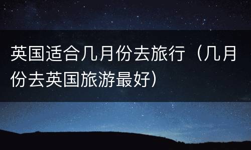 英国适合几月份去旅行（几月份去英国旅游最好）