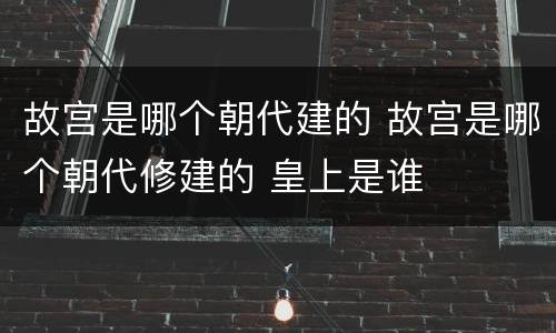 故宫是哪个朝代建的 故宫是哪个朝代修建的 皇上是谁