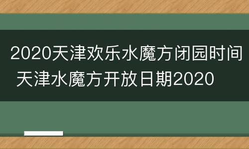 2020天津欢乐水魔方闭园时间 天津水魔方开放日期2020