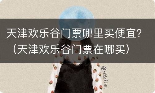 天津欢乐谷门票哪里买便宜？（天津欢乐谷门票在哪买）