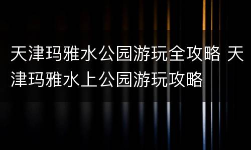 天津玛雅水公园游玩全攻略 天津玛雅水上公园游玩攻略