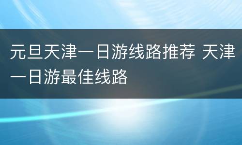 元旦天津一日游线路推荐 天津一日游最佳线路