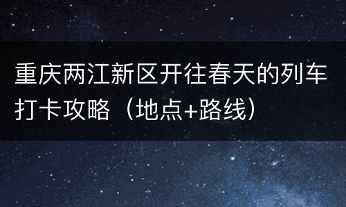 重庆两江新区开往春天的列车打卡攻略（地点+路线）