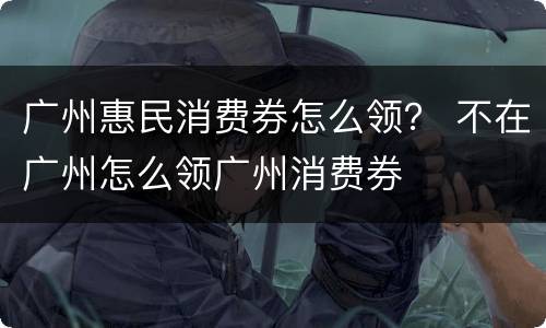 广州惠民消费券怎么领？ 不在广州怎么领广州消费券