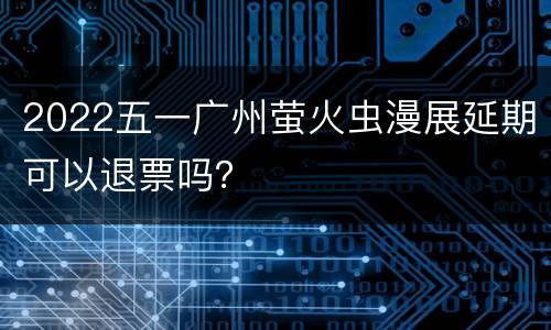 2022五一广州萤火虫漫展延期可以退票吗？