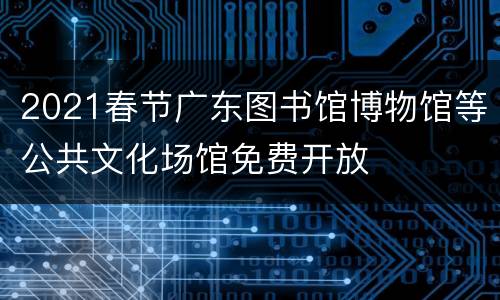 2021春节广东图书馆博物馆等公共文化场馆免费开放