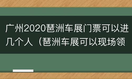 广州2020琶洲车展门票可以进几个人（琶洲车展可以现场领票吗）
