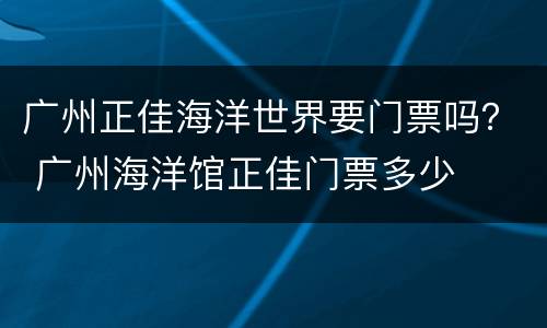广州正佳海洋世界要门票吗？ 广州海洋馆正佳门票多少