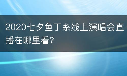 2020七夕鱼丁糸线上演唱会直播在哪里看？