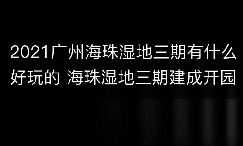 2021广州海珠湿地三期有什么好玩的 海珠湿地三期建成开园