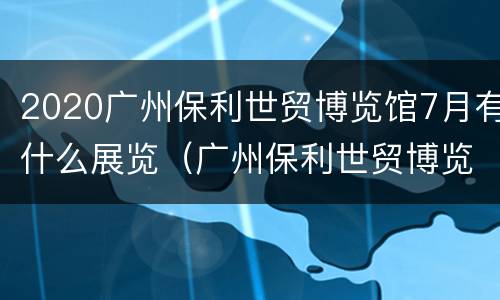 2020广州保利世贸博览馆7月有什么展览（广州保利世贸博览馆年货节）