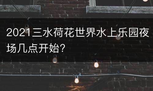 2021三水荷花世界水上乐园夜场几点开始?