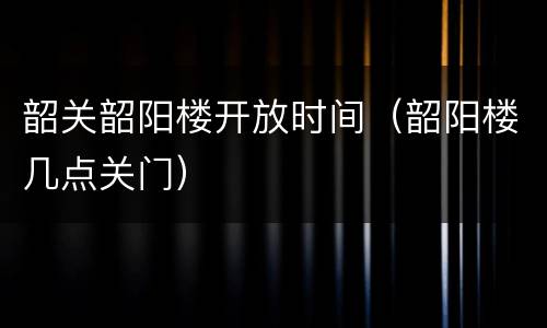 韶关韶阳楼开放时间（韶阳楼几点关门）