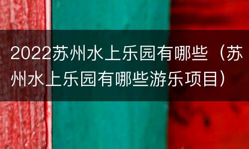 2022苏州水上乐园有哪些（苏州水上乐园有哪些游乐项目）