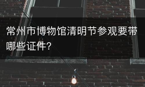 常州市博物馆清明节参观要带哪些证件？