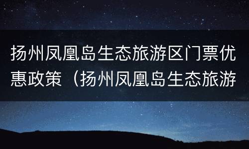 扬州凤凰岛生态旅游区门票优惠政策（扬州凤凰岛生态旅游区门票优惠政策最新）