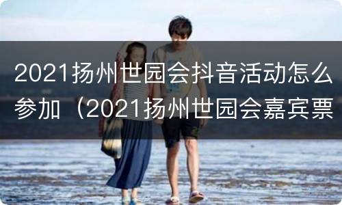 2021扬州世园会抖音活动怎么参加（2021扬州世园会嘉宾票）