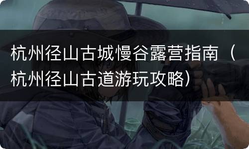杭州径山古城慢谷露营指南（杭州径山古道游玩攻略）