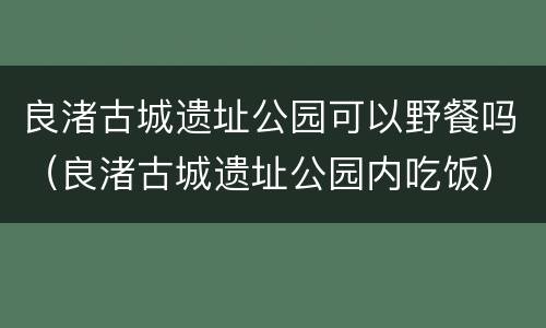 良渚古城遗址公园可以野餐吗（良渚古城遗址公园内吃饭）