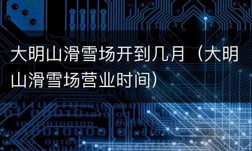 大明山滑雪场开到几月（大明山滑雪场营业时间）