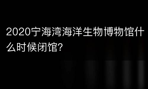 2020宁海湾海洋生物博物馆什么时候闭馆？