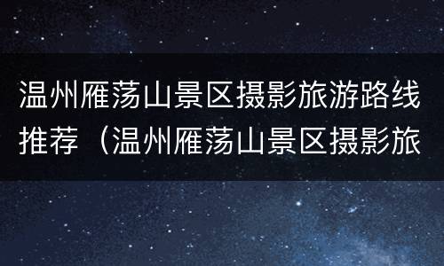 温州雁荡山景区摄影旅游路线推荐（温州雁荡山景区摄影旅游路线推荐图）